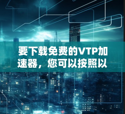 要下载免费的VTP加速器,您可以按照以下步骤操作 要下载免费的VTP加速器,您可以按照以下步骤操作
