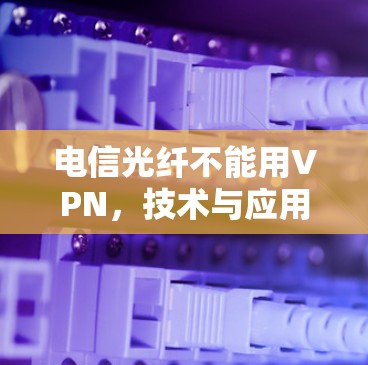 电信光纤不能用VPN,技术与应用的深度解析
