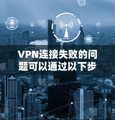 VPN连接失败的问题可以通过以下步骤逐步排查和解决