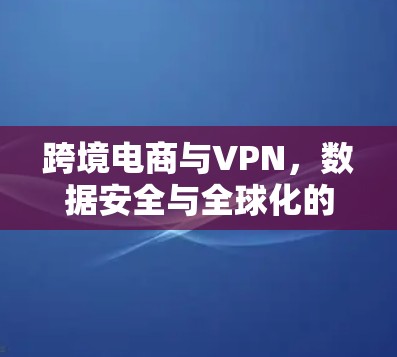 跨境电商与VPN,数据安全与全球化的双重保障