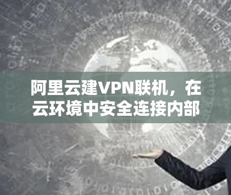 阿里云建VPN联机,在云环境中安全连接内部网络的最佳实践