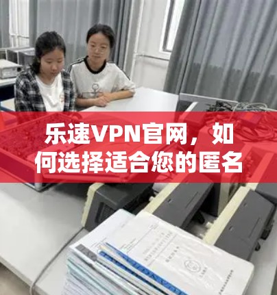 乐速VPN官网,如何选择适合您的匿名上网工具