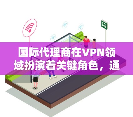 国际代理商在VPN领域扮演着关键角色，通过提供全面的服务和技术支持，帮助客户实现高效、安全的网络访问。以下是国际代理商在VPN领域的详细分析
