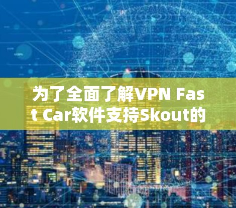 为了全面了解VPN Fast Car软件支持Skout的情况,并确保安全地安装和使用,我按照以下步骤进行了思考和研究 为了全面了解VPN Fast Car软件支持Skout的情况,并确保安全地安装和使用,我按照以下步骤进行了思考和研究