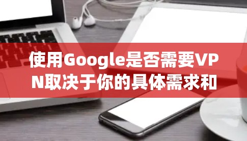 使用Google是否需要VPN取决于你的具体需求和使用场景。以下是一些关键点