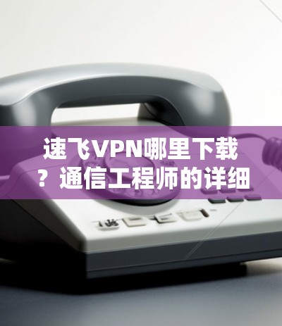 速飞VPN哪里下载?通信工程师的详细指南 速飞VPN哪里下载?通信工程师的详细指南