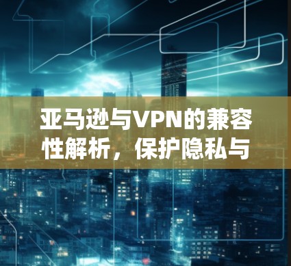 亚马逊与VPN的兼容性解析，保护隐私与绕过限制的策略