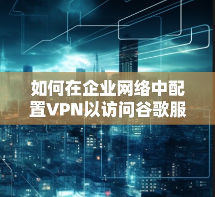 如何在企业网络中配置VPN以访问谷歌服务