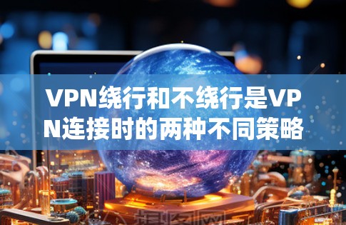 VPN绕行和不绕行是VPN连接时的两种不同策略，各有其适用场景和潜在影响。以下是对这两种策略的详细分析