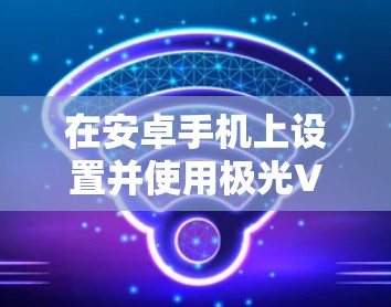在安卓手机上设置并使用极光VPN，可以按照以下步骤进行