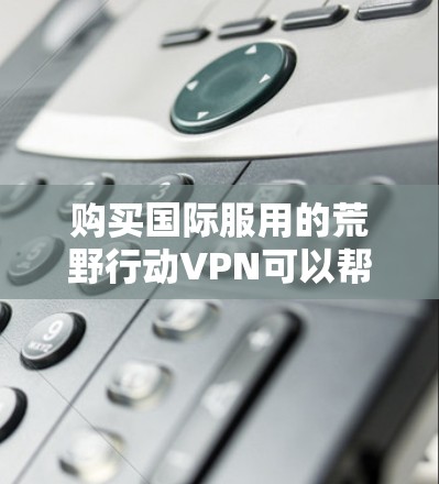 购买国际服用的荒野行动VPN可以帮助您访问国外的资源和服务，同时保护隐私。以下是详细的步骤指南