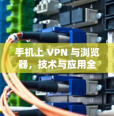手机上 VPN 与浏览器，技术与应用全解析