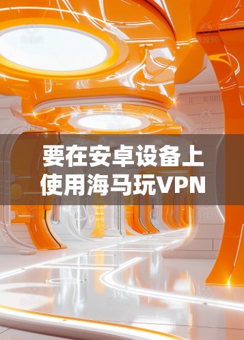 要在安卓设备上使用海马玩VPN，请按照以下步骤操作