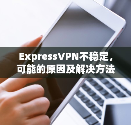 ExpressVPN不稳定,可能的原因及解决方法