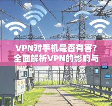 VPN对手机是否有害?全面解析VPN的影响与益处 VPN对手机是否有害?全面解析VPN的影响与益处