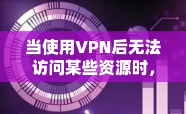 当使用VPN后无法访问某些资源时，可能有以下原因和解决方法
