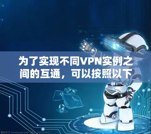 为了实现不同VPN实例之间的互通，可以按照以下步骤进行配置和管理