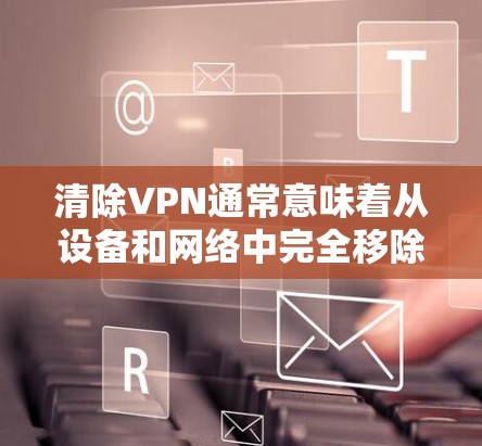 清除VPN通常意味着从设备和网络中完全移除相关配置和连接。以下是详细的步骤指南