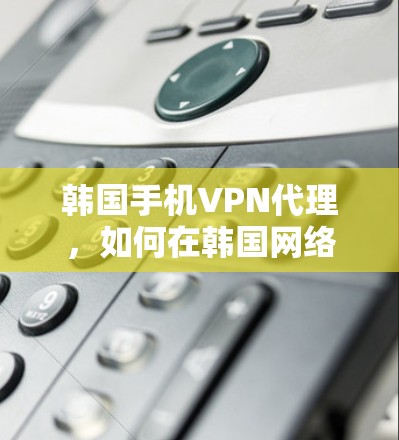 韩国手机VPN代理，如何在韩国网络外访问内容