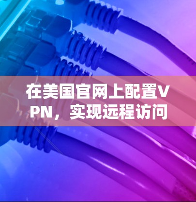 在美国官网上配置VPN,实现远程访问的高效解决方案 在美国官网上配置VPN,实现远程访问的高效解决方案