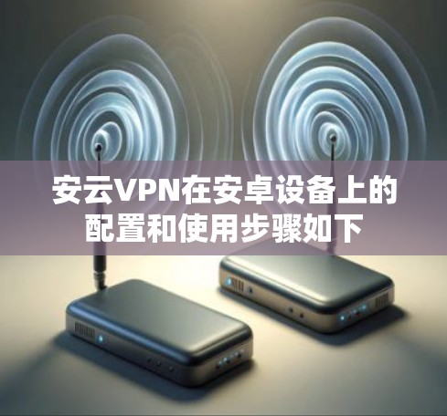 安云VPN在安卓设备上的配置和使用步骤如下