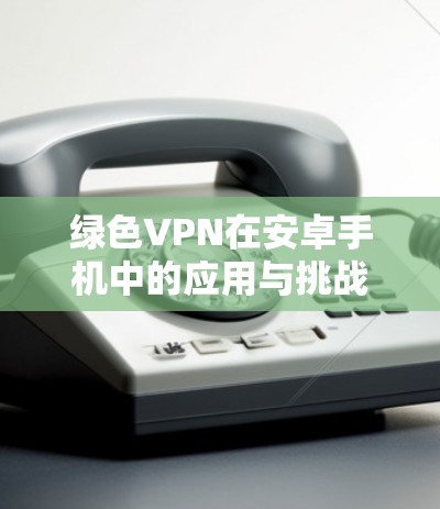 绿色VPN在安卓手机中的应用与挑战