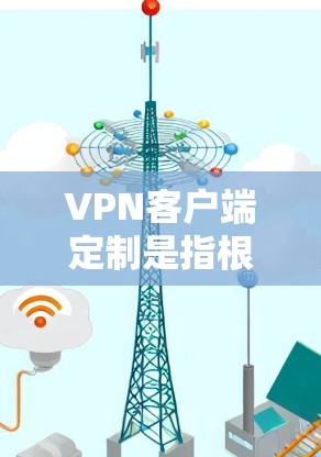VPN客户端定制是指根据具体需求对VPN客户端进行定制化开发和配置，通常是为了满足特定场景下的安全性、便捷性和管理性需求。以下是关于VPN客户端定制的一些关键点和步骤