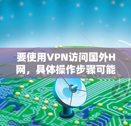 要使用VPN访问国外H网，具体操作步骤可能会因H网的类型和目标网站的不同而有所差异。以下是一些常见的操作步骤，假设你需要访问某个特定的国外网站或服务