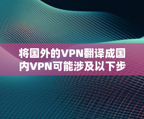 将国外的VPN翻译成国内VPN可能涉及以下步骤和考虑因素