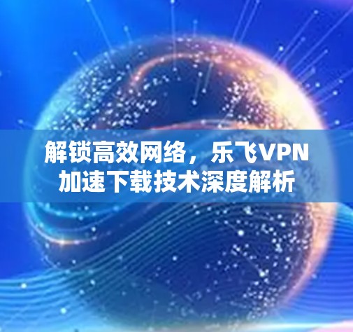 解锁高效网络，乐飞VPN加速下载技术深度解析