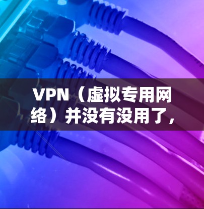 VPN（虚拟专用网络）并没有没用了，但它的效果和使用场景确实受到一些限制。以下是一些关于VPN的重要信息和常见问题