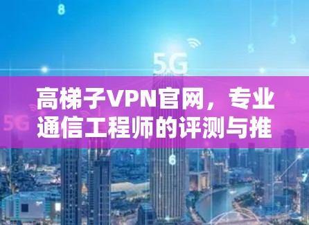 高梯子VPN官网,专业通信工程师的评测与推荐 高梯子VPN官网,专业通信工程师的评测与推荐