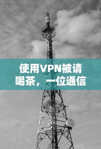 使用VPN被请喝茶,一位通信工程师的故事 使用VPN被请喝茶,一位通信工程师的故事