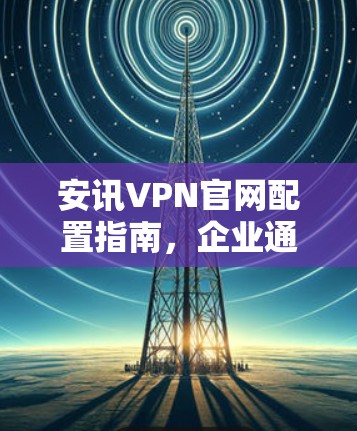 安讯VPN官网配置指南，企业通信安全的完美解决方案