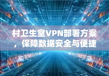 村卫生室VPN部署方案,保障数据安全与便捷服务 村卫生室VPN部署方案,保障数据安全与便捷服务