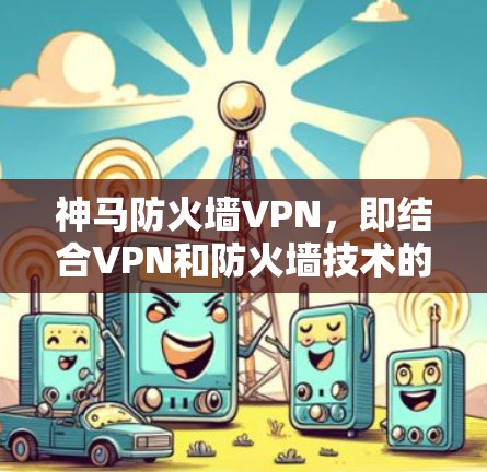 神马防火墙VPN，即结合VPN和防火墙技术的网络安全解决方案，通过双层次的安全机制确保数据传输和访问安全。以下是对该概念的详细解析