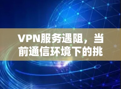 VPN服务遇阻，当前通信环境下的挑战与解决方案
