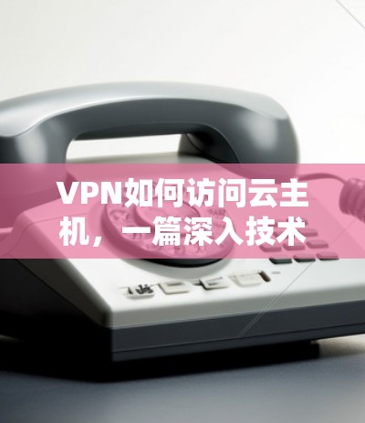 VPN如何访问云主机,一篇深入技术探讨 VPN如何访问云主机,一篇深入技术探讨