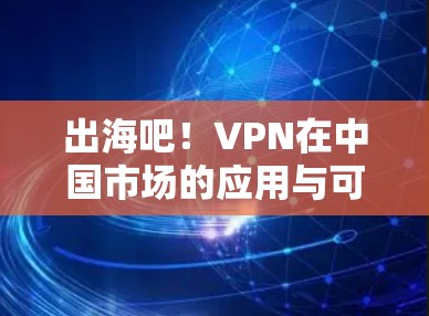 出海吧!VPN在中国市场的应用与可行性分析 出海吧!VPN在中国市场的应用与可行性分析