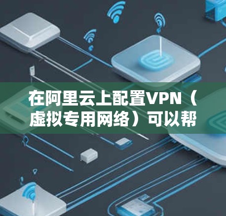 在阿里云上配置VPN（虚拟专用网络）可以帮助你创建一个安全的、可管理的网络环境。以下是详细的步骤指南，指导你如何在阿里云上设置并使用VPN