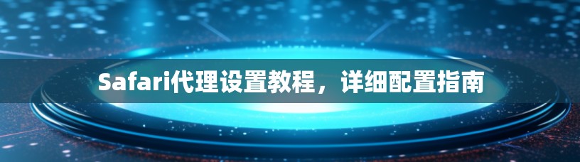 Safari代理设置教程，详细配置指南