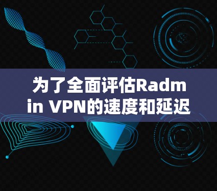 为了全面评估Radmin VPN的速度和延迟表现，以下是逐步的分析和总结