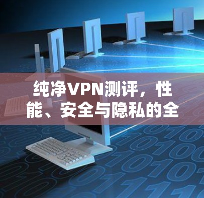 纯净VPN测评，性能、安全与隐私的全面解析