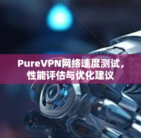 PureVPN网络速度测试,性能评估与优化建议 PureVPN网络速度测试,性能评估与优化建议
