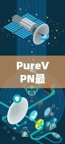 PureVPN最新版升级，网络安全与隐私保护的新高度