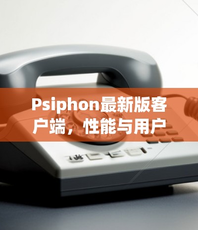 Psiphon最新版客户端,性能与用户体验的全面提升 Psiphon最新版客户端,性能与用户体验的全面提升