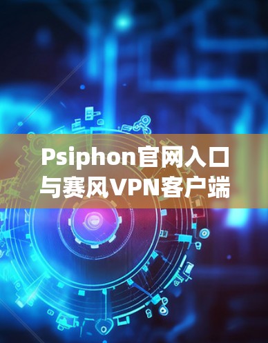 Psiphon官网入口与赛风VPN客户端下载指南