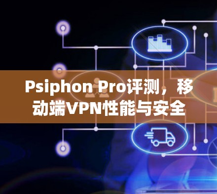 Psiphon Pro评测，移动端VPN性能与安全性深度分析