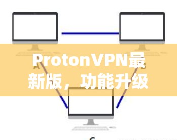 ProtonVPN最新版，功能升级与技术改进分析
