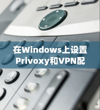 在Windows上设置Privoxy和VPN配合使用，可以按照以下步骤进行